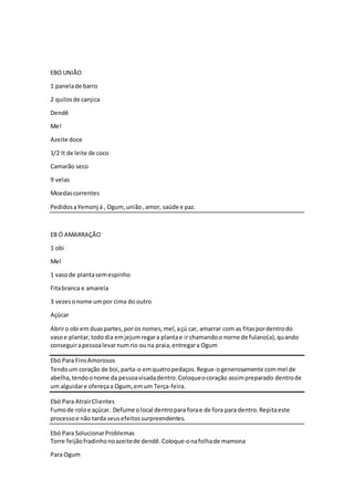 EBO UNIÃO
1 panelade barro
2 quilosde canjica
Dendê
Me!
Azeite doce
1/2 It de leite de coco
Camarão seco
9 velas
Moedascorrentes
PedidosaYemonj á , Ogum,união,amor, saúde e paz.
EB Ó AMARRAÇÃO
1 obi
Mel
1 vasode plantasemespinho
Fitabranca e amarela
3 vezesonome umpor cima do outro
Açúcar
Abriro obi em duaspartes,por os nomes,mel,açú car, amarrar com as fitaspordentrodo
vasoe plantar,tododia emjejumregara plantae ir chamandoo norne de fulano(a),quando
conseguirapessoalevarnumrio ou na praia,entregara Ogum
Ebó Para FinsAmorosos
Tendoum coração de boi,parta-o emquatropedaços.Regue-ogenerosamente commel de
abelha,tendoonome da pessoavisadadentro.Coloqueocoração assimpreparado dentrode
um alguidare ofereçaa Ogum, emum Terça-feira.
Ebó Para AtrairClientes
Fumode roloe açúcar. Defume olocal dentropara forae de fora para dentro.Repitaeste
processoe não tarda seusefeitossurpreendentes.
Ebó Para SolucionarProblemas
Torre feijãofradinhonoazeitede dendê.Coloque-onafolhade mamona
Para Ogum
 