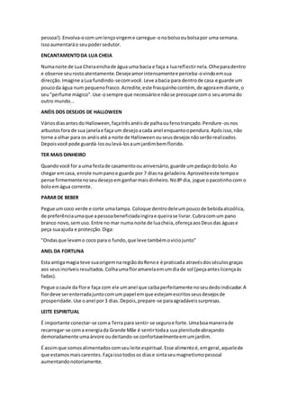 pessoa!).Envolva-ocomumlençovirgeme carregue-onobolsooubolsapor uma semana.
Issoaumentaráo seupodersedutor.
ENCANTAMENTODA LUA CHEIA
Numanoite de Lua Cheiaenchade água uma bacia e faça a luareflectirnela.Olheparadentro
e observe seurostoatentamente.Desejeamorintensamentee perceba-ovindoemsua
direcção.Imagine aLua fundindo-secomvocê.Leve abacia para dentrode casa e guarde um
poucoda água num pequenofrasco.Acredite,este frasquinhocontém, de agoraemdiante,o
seu"perfume mágico".Use-osempre que necessárioe nãose preocupe como seuaroma do
outro mundo...
ANÉIS DOS DESEJOS DE HALLOWEEN
Váriosdiasantesdo Halloween,façatrêsanéisde palhaoufenotrançado.Pendure-osnos
arbustosfora de sua janelae faça um desejoacada anel enquantoopendura.Apósisso,não
torne a olhar para os anéisaté a noite de Halloweenouseusdesejosnãoserãorealizados.
Depoisvocê pode guardá-losoulevá-losaumjardimbemflorido.
TER MAIS DINHEIRO
Quandovocê for a uma festade casamentoou aniversário,guarde umpedaçodobolo.Ao
chegar emcasa, enrole numpanoe guarde por 7 diasna geladeira.Aproveiteeste tempoe
pense firmementenoseudesejoemganharmaisdinheiro.No8º dia, jogue opacotinhocom o
boloemágua corrente.
PARAR DE BEBER
Pegue umcoco verde e corte umatampa. Coloque dentrodeleumpoucode bebidaalcoólica,
de preferênciaumaque apessoabeneficiadaingirae queirase livrar.Cubracomum pano
branco novo,sem uso.Entre no mar numa noite de luacheia,ofereçaaosDeusdas águase
peça suaajuda e protecção.Diga:
"Ondasque levamo coco para o fundo,que leve tambémoviciojunto"
ANEL DA FORTUNA
Esta antigamagia teve suaorigemna regiãodoRenoe é praticada atravésdosséculosgraças
aos seusincríveisresultados.Colhaumafloramarelaemumdiade sol (peçaanteslicençaàs
fadas).
Pegue ocaule da flore faça com ele umanel que caibaperfeitamente noseudedoindicador.A
flordeve serenterradajuntocomum papel emque estejamescritosseusdesejosde
prosperidade.Use oanel por3 dias.Depois,prepare-se paraagradáveissurpresas.
LEITE ESPIRITUAL
É importante conectar-se coma Terra para sentir-se seguroe forte.Umaboamaneirade
recarregar-se coma energiada Grande Mãe é sentirtodaa sua plenitudeabraçando
demoradamente umaárvore oudeitando-se confortavelmenteemumjardim.
É assimque somosalimentadoscomseuleite espiritual.Esse alimentoé,emgeral,aquelede
que estamosmaiscarentes. Façaissotodosos diase sintaseumagnetismopessoal
aumentandonotoriamente.
 