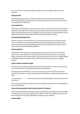 dias,seupresente estarálhe esperando,de algumaforma,emalgumlugarque lhe será
revelado.
DEFESA ÍNTIMA
Para protegero quartode más influênciasfervaumarosavermelhajuntocomfolhasde
limoeiroe borrife pelosquatrocantose na cama onde você dorme.Issotransformao quarto
numlugar seguroe defendido.
GESTO PROTETOR
Você estánum lugarpúblicoe sente que precisaisolar-sedoambiente.Oque fazer?Ponhaas
mãos para trás e segure com a mão esquerdaopolegardireitoe coma mão direitaopolegar
esquerdo.Apertebemparasentira pulsação.Pronto,você fechou-se interiormente e estáem
segurança.Sintao pulsardosdedose a tranquilidadecrescendo,crescendo...
ENCANTAMENTOAROMÁTICO
Antesde sairpara umencontroamoroso,escrevacomperfume sobre oseupeitoa palavra
"amor".O melhoré usar uma penade pomba para isso.Mergulhe apontada penanoseu
perfume preferidoe escrevabemdevagar,absorvendoaenergiaamorosa.Guarde a penae
use-asomente comessafinalidade específica.
ESPELHO MÁGICO
O espelhoque você usapode sermagnetizadoamorosamente.Numanoite de LuaCheia,
volte-oemsuadirecção.Escolhaumânguloque permitareflectirtambémaLua.Esfregue
entãoum poucode essênciade verbena, rosaouamor-perfeito.Pronto,seu"espelhomágico"
estámagnetizado.Afinal,todososdiasvocê vai se olharnele e quantomaisencantado
melhor.
COMO TORNAR UM AMOR ETERNO
Se você estivervivendoumabonitahistóriade amore quisertorná-laeterna,ou se não quer
que o seuqueridose interesseporoutrapessoa,façao seguinte:
Compre uma plantinhade herae,na terrasob suasraízes, enfie umbilhete emque você
escreveuoseunome e o nome da outra pessoa.Neste bilhete,embaixodosnomesescrevaa
frase:
" Eu, queroque..................Me ame eternamente e comobstinação,comoeternae obstinada
é estahera".
Desse momentoemdiante,aplantadahera crescerágarantindoamor eternoe fidelidadeao
seurelacionamento.
COMO AFASTAR ENERGIA NEGATIVADOS LOCAIS DE TRABALHO
Toda manhãcoloque água numabacia,copo ou pote de vidro.Peçaà água que absorvatodos
os malesdodia:à noite,jogue aágua novaso sanitário.Nofim-de-semanaacendaumavela
branca por algunsminutosparaagradeceraos Deusesque te ajudaram.
CHÁ DO AMOR
 