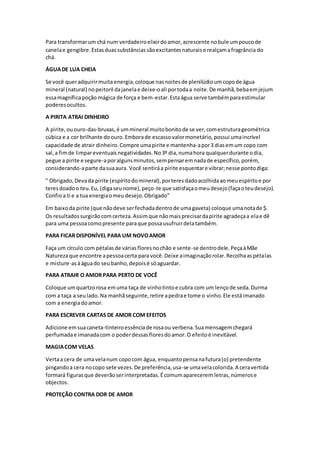Para transformarum chá num verdadeiroelixirdoamor,acrescente nobule umpoucode
canelae gengibre.Estasduassubstânciassãoexcitantesnaturaise realçamafragrância do
chá.
ÁGUADE LUA CHEIA
Se você queradquirirmuita energia,coloque nasnoitesde plenilúdioumcopode água
mineral (natural) nopeitoril dajanelae deixe-oali portodaa noite.De manhã,bebaemjejum
essamagníficapoção mágica de força e bem-estar.Estaágua serve tambémparaestimular
poderesocultos.
A PIRITA ATRAI DINHEIRO
A pirite,ououro-das-bruxas,é ummineral muitobonitode se ver,comestruturageométrica
cúbica e a cor brilhante doouro.Emborade escassovalormonetário,possui umaincrível
capacidade de atrair dinheiro.Compre umapirite e mantenha-apor3 diasemum copo com
sal,a fimde limpareventuaisnegatividades.No3º dia,numahora qualquerdurante odia,
pegue a pirite e segure-aporalgunsminutos,sempensaremnadade específico,porém,
considerando-aparte dasuaaura. Você sentiráa pirite esquentare vibrar;nesse pontodiga:
" Obrigado,Devada pirite (espíritodomineral),porteresdadoacolhidaaomeuespíritoe por
teresdoadoo teu.Eu, (digaseunome),peço-te que satisfaçaomeudesejo(façaoteudesejo).
Confioa ti e a tua energiaomeudesejo.Obrigado"
Em baixoda pirite (que nãodeve serfechadadentrode umagaveta) coloque umanotade $.
Os resultadossurgirãocomcerteza.Assimque nãomaisprecisardapirite agradeçaa elae dê
para uma pessoacomopresente paraque possausufruirdelatambém.
PARA FICAR DISPONÍVEL PARA UM NOVOAMOR
Faça um círculo com pétalasde váriasfloresnochão e sente-se dentrodele.PeçaàMãe
Naturezaque encontre apessoacerta para você.Deixe aimaginaçãorolar.Recolhaaspétalas
e misture-asàáguado seubanho,depoisé sóaguardar.
PARA ATRAIR O AMOR PARA PERTO DE VOCÊ
Coloque umquartzorosa emuma taça de vinhotintoe cubra com um lençode seda.Durma
com a taça a seulado.Na manhãseguinte,retire apedrae tome o vinho.Ele estáimanado
com a energiadoamor.
PARA ESCREVER CARTAS DE AMOR COM EFEITOS
Adicione emsuacaneta-tinteiroessênciade rosaou verbena.Suamensagemchegará
perfumadae imanadacom o poderdessasfloresdoamor.O efeitoé inevitável.
MAGIACOM VELAS
Vertaa cera de umavelanum copocom água, enquantopensanafutura(o) pretendente
pingandoa cera nocopo sete vezes.De preferência,usa-se umavelacolorida.A ceravertida
formará figurasque deverãoserinterpretadas.Écomumaparecerem letras,númerose
objectos.
PROTEÇÃO CONTRA DOR DE AMOR
 