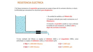 RESISTENCIA ELECTRICA
• Se llama resistencia a la oposición que presenta un cuerpo al paso de la corriente eléctrica, es decir,
la dificultad que encuentran los electrones para desplazarse.
• Su unidad de medida es el Ohmio ().
• El aparato utilizado para medir resistencias es el
Ohmímetro.
• Conexión: en paralelo cuando se vaya a efectuar
la medida de una resistencia, se deberá aislar y
dejar sin corriente el circuito.
• Como múltiplo del Ohmio se emplea el kilohmio (K) y el megaohmio (M), como
submúltiplo se emplea el miliohmio (m) y el microhmio (µ).
1 M = 1.000.000 Ohmios 1  = 1.000 m
1 K = 1.000 Ohmios 1  = 0,000001 µ
 