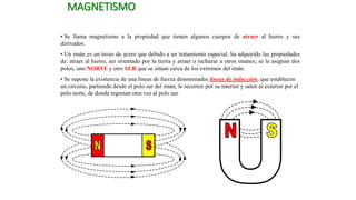 MAGNETISMO
• Se llama magnetismo a la propiedad que tienen algunos cuerpos de atraer al hierro y sus
derivados.
• Un imán es un trozo de acero que debido a un tratamiento especial, ha adquirido las propiedades
de: atraer al hierro, ser orientado por la tierra y atraer o rechazar a otros imanes; se le asignan dos
polos, uno NORTE y otro SUR que se sitúan cerca de los extremos del imán.
• Se supone la existencia de una líneas de fuerza denominadas líneas de inducción, que establecen
un circuito, partiendo desde el polo sur del imán, le recorren por su interior y salen al exterior por el
polo norte, de donde regresan otra vez al polo sur.
 
