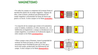 MAGNETISMO
• No todos los cuerpos se comportan de la misma forma al
introducirlos dentro de un campo magnético. Algunos de
ellos, como el hierro, producen una deformación del
campo magnético concentrando las líneas de fuerza que
pasan a su través. A estos cuerpos se les llama permeables.
• La mayoría de los cuerpos que existen en la naturaleza,
como la madera, el plástico, el cobre, aluminio, etc., son
indiferentes al magnetismo y aunque se introduzcan en un
campo magnético, no producen en él alteración alguna. A
estos cuerpos se les llama paramagnéticos.
• Otros cuerpos como el bismuto, tienen la propiedad de
rechazar las líneas de fuerza, es decir, que éstas
encuentran mayor facilidad de paso por el aire que a
través del cuerpo, produciendo una deformación del
campo. A estos cuerpos se les llama diamagnéticos.
 