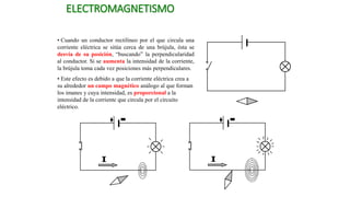 ELECTROMAGNETISMO
• Cuando un conductor rectilíneo por el que circula una
corriente eléctrica se sitúa cerca de una brújula, ésta se
desvía de su posición, “buscando” la perpendicularidad
al conductor. Si se aumenta la intensidad de la corriente,
la brújula toma cada vez posiciones más perpendiculares.
• Este efecto es debido a que la corriente eléctrica crea a
su alrededor un campo magnético análogo al que forman
los imanes y cuya intensidad, es proporcional a la
intensidad de la corriente que circula por el circuito
eléctrico.
 