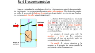 Relé Electromagnético
Una gran cantidad de las instalaciones eléctricas existentes en un automóvil son mandadas
por componentes electromagnéticos llamados relés o telerruptores. El relé permite mandar,
por medio de un circuito de baja corriente (circuito de excitación) otro circuito que funciona
con corrientes más elevadas (circuito de potencia).
La bobina electromagnética está insertada
en el circuito de excitación, con un consumo
muy débil del orden de miliamperios: al pasar
la corriente por ella crea un campo magnético
tal que produce el desplazamiento de la
armadura desde la posición de reposo a la
posición de trabajo.
La armadura de mando actúa sobre la
apertura y cierre de los contactos,
permitiendo el paso de corriente hacia los
consumidores correspondientes.
Un muelle de retorno devuelve a la
armadura a la posición de reposo cuando la
corriente de excitación desaparece.
Consumidor
30
Bobina de
excitación
 