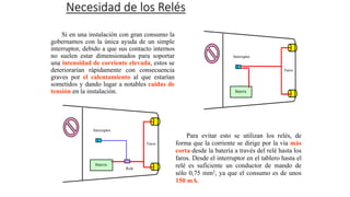 Necesidad de los Relés
Si en una instalación con gran consumo la
gobernamos con la única ayuda de un simple
interruptor, debido a que sus contacto internos
no suelen estar dimensionados para soportar
una intensidad de corriente elevada, estos se
deteriorarían rápidamente con consecuencia
graves por el calentamiento al que estarían
sometidos y dando lugar a notables caídas de
tensión en la instalación.
Para evitar esto se utilizan los relés, de
forma que la corriente se dirige por la vía más
corta desde la batería a través del relé hasta los
faros. Desde el interruptor en el tablero hasta el
relé es suficiente un conductor de mando de
sólo 0,75 mm2, ya que el consumo es de unos
150 mA.
Faros
Batería
Interruptor
Faros
Relé
Batería
Interruptor
 