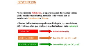 DESCRIPCION
• Se denomina Polímetro, al aparato capaz de realizar varias
(poli) mediciones (metro), también se le conoce con el
nombre de Multímetro o Téster.
• Dentro del instrumento podemos distinguir tres mediciones
diferentes con las que realizaremos las lecturas más comunes:
OHMETRO Resistencias ()
VOLTIMETRO Tensión (V) en CC y AC
AMPERIMETRO Intensidad (A) en CC y AC
 