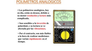 POLIMETROS ANALOGICOS
• Los polímetros analógicos, hoy
en día, están en desuso, debido a
su menor resolución y lectura más
complicada.
• Son sensibles a la inversión de
polaridad, y su lectura se ve
afectada por las vibraciones.
• Por el contrario, son más fiables
a la hora de realizar mediciones
que varían rápidamente en el
tiempo.
 
