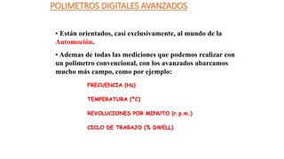 POLIMETROS DIGITALES AVANZADOS
• Están orientados, casi exclusivamente, al mundo de la
Automoción.
• Ademas de todas las mediciones que podemos realizar con
un polimetro convencional, con los avanzados abarcamos
mucho más campo, como por ejemplo:
FRECUENCIA (Hz)
TEMPERATURA (ºC)
REVOLUCIONES POR MINUTO (r.p.m.)
CICLO DE TRABAJO (% DWELL)
 
