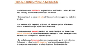 PRECAUCIONES PARA LA MEDICION
• Cuando midamos resistencias, asegurarse que la resistencia a medir NO está
bajo tensión y desconectada de cualquier instalación.
• Comenzar desde la escala más alta e ir bajando hasta conseguir una medición
precisa.
• No debemos tocar las puntas de prueba con los dedos, ya que la resistencia
interna de nuestro cuerpo puede variar la medición.
• Cuando midamos tensiones, primero nos aseguraremos de que tipo se trata,
alterna o continua. Comenzaremos la medicion desde la escala mas alta e iremos
bajando hasta conseguir una medición precisa.
• En mediciones de intensidad, debemos tener en cuenta que la protección con
fusible solo es valida hasta 0,2 Amperios, para intensidades superiores,
generalmente se emplea otro terminal sin ningún tipo de protección.
 