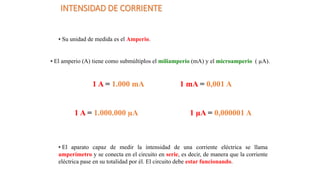 INTENSIDAD DE CORRIENTE
• Su unidad de medida es el Amperio.
• El amperio (A) tiene como submúltiplos el miliamperio (mA) y el microamperio ( µA).
1 A = 1.000 mA 1 mA = 0,001 A
1 A = 1.000.000 µA 1 µA = 0,000001 A
• El aparato capaz de medir la intensidad de una corriente eléctrica se llama
amperímetro y se conecta en el circuito en serie, es decir, de manera que la corriente
eléctrica pase en su totalidad por él. El circuito debe estar funcionando.
 