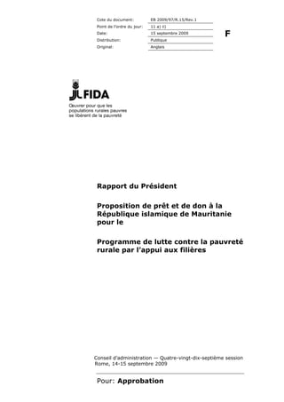 Cote du document:           EB 2009/97/R.15/Rev.1
 Point de l’ordre du jour:   11 a) ii)
 Date:                       15 septembre 2009
                                                     F
 Distribution:               Publique
 Original:                   Anglais




 Rapport du Président

 Proposition de prêt et de don à la
 République islamique de Mauritanie
 pour le

 Programme de lutte contre la pauvreté
 rurale par l’appui aux filières




Conseil d’administration — Quatre-vingt-dix-septième session
Rome, 14-15 septembre 2009


 Pour: Approbation
 