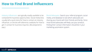10
How to Find Brand Influencers
Industry Influencers: are typically readily available to be
contacted for business opportunities. Social media bios
usually tell a quick story for how to contact an industry
influencer, or the bio will reference a website for how to
get in contact for business inquiries. (Be prepared to
pay.)
Brand Advocates: Search your referral program, social
media, and database to see which advocates are
sharing your brand with their friends and family. Since
most brand advocates will likely use your product,
finding their contact information should be in your
marketing automation system.
 