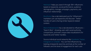 Neoreach helps you search through 3M+ influencers
based on keywords, social performance, audience
demographics, manage campaigns, payments, and
influencer relationships.
BuzzSumo has a tab dedicated just for “influencers” -
marketers can use keywords and discover Twitter
handles of users sharing similar keyword-related
content.
Moz’s Followerwonk has a tab devoted to influencers –
“Search Bios” - showing users with social authority,
comparisons, and even unique data visualizations for
keywords and Twitter handles.
Source individual social networks like Facebook, Twitter,
Instagram or LinkedIn. You can find influencers by
looking at keywords searches and look at the number of
followers and the level of engagement for each user.
 