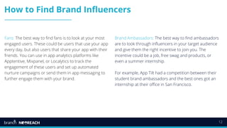 12
How to Find Brand Influencers
Fans: The best way to find fans is to look at your most
engaged users. These could be users that use your app
every day, but also users that share your app with their
friends. You can use in app analytics platforms like
Apptentive, Mixpanel, or Localytics to track the
engagement of these users and set up automated
nurture campaigns or send them in app messaging to
further engage them with your brand.
Brand Ambassadors: The best way to find ambassadors
are to look through influencers in your target audience
and give them the right incentive to join you. The
incentive could be a job, free swag and products, or
even a summer internship.
For example, App Tilt had a competition between their
student brand ambassadors and the best ones got an
internship at their office in San Francisco.
 