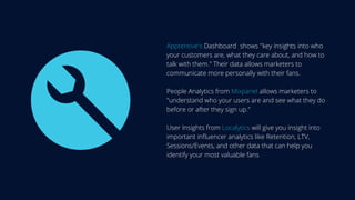 Apptentive's Dashboard shows "key insights into who
your customers are, what they care about, and how to
talk with them." Their data allows marketers to
communicate more personally with their fans.
People Analytics from Mixpanel allows marketers to
"understand who your users are and see what they do
before or after they sign up."
User Insights from Localytics will give you insight into
important influencer analytics like Retention, LTV,
Sessions/Events, and other data that can help you
identify your most valuable fans
 
