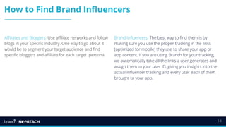 14
How to Find Brand Influencers
Affiliates and Bloggers: Use affiliate networks and follow
blogs in your specific industry. One way to go about it
would be to segment your target audience and find
specific bloggers and affiliate for each target persona.
Brand Influencers: The best way to find them is by
making sure you use the proper tracking in the links
(optimized for mobile) they use to share your app or
app content. If you are using Branch for your tracking,
we automatically take all the links a user generates and
assign them to your user ID, giving you insights into the
actual influencer tracking and every user each of them
brought to your app.
 