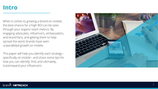 1
Intro
When it comes to growing a brand on mobile,
the best chance for a high ROI can be seen
through your organic reach metrics. By
engaging advocates, influencers, ambassadors,
and brand fans, and getting them to help
spread the word, brands have seen
unparalleled growth on mobile.
This paper will help you identify each strategy -
specifically on mobile - and share some tips for
how you can identify, find, and ultimately,
track/reward your influencers.
 