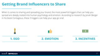 21
Getting Brand Influencers to Share
When it comes to sharing and spreading your brand, the most powerful triggers that can help you
spread are deeply rooted into human psychology and emotion. According to research by Jonah Berger
in his book Contagious, these 3 triggers can help your app go viral:
2. EMOTION1. EGO 3. INCENTIVES
 