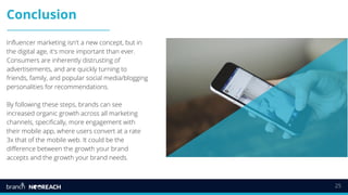 25
Conclusion
Influencer marketing isn't a new concept, but in
the digital age, it's more important than ever.
Consumers are inherently distrusting of
advertisements, and are quickly turning to
friends, family, and popular social media/blogging
personalities for recommendations.
By following these steps, brands can see
increased organic growth across all marketing
channels, specifically, more engagement with
their mobile app, where users convert at a rate
3x that of the mobile web. It could be the
difference between the growth your brand
accepts and the growth your brand needs.
 