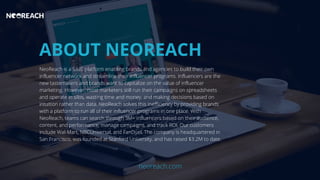 ABOUT NEOREACH
NeoReach is a SaaS platform enabling brands and agencies to build their own
influencer network and streamline their influencer programs. Influencers are the
new tastemakers and brands want to capitalize on the value of influencer
marketing. However, most marketers still run their campaigns on spreadsheets
and operate in silos, wasting time and money, and making decisions based on
intuition rather than data. NeoReach solves this inefficiency by providing brands
with a platform to run all of their influencer programs in one place. With
NeoReach, teams can search through 3M+ influencers based on their audience,
content, and performance, manage campaigns, and track ROI. Our customers
include Wal-Mart, NBCUniversal, and FanDuel. The company is headquartered in
San Francisco, was founded at Stanford University, and has raised $3.2M to date.
neoreach.com
 
