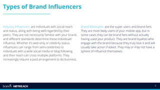 4
Types of Brand Influencers
Industry Influencers: are individuals with social reach
and status, along with being well regarded by their
peers. They are not necessarily familiar with your brand,
and different standards determine these individuals'
influence. Whether it’s web-only or celebrity status,
influencers can range from semi-celebrities to
individuals with a wide social media or blog following
and their reach can cross multiple platforms. They
increasingly require a paid arrangement to do business.
Brand Advocates: are the super users and brand fans.
They are most likely users of your mobile app, but in
some cases they can be brand fans without actually
having used your product. They are brand loyalists who
engage with the brand because they truly love it and will
usually take action if asked. They may or may not have a
sphere of influence themselves.
 