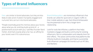 5
Types of Brand Influencers
Fans: are similar to brand advocates, but they are less
likely to take action if asked. If properly engaged and
nurtured, fans can turn into brand advocates.
“People essentially grow this memory about your brand,
about what you do, and they build up kind of… a
positive bank account with you,” said Moz founder Rand
Fishkin. And that’s exactly what a fan has: an affinity for
your brand, even if it’s subconscious.
Brand Ambassadors: are momentary influencers that
brands can utilize for quick wins in organic traffic to
their mobile website or app. Each Brand Ambassador
has the potential to form into a longer-term
relationship.
Look for tools like Influitive, a platform that helps
marketers engage and build a community for existing
influencers, fans or ambassadors and rewards them for
their efforts. The active communities that platforms like
Influitive build are invaluable, and they've successfully
built influencer campaigns for brands such as HP, Box,
and Marketo.
 