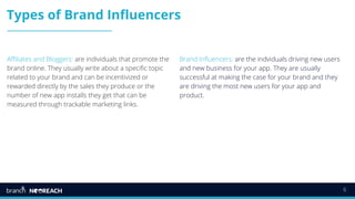 6
Types of Brand Influencers
Affiliates and Bloggers: are individuals that promote the
brand online. They usually write about a specific topic
related to your brand and can be incentivized or
rewarded directly by the sales they produce or the
number of new app installs they get that can be
measured through trackable marketing links.
Brand Influencers: are the indviduals driving new users
and new business for your app. They are usually
successful at making the case for your brand and they
are driving the most new users for your app and
product.
 