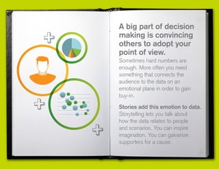 A big part of decision
making is convincing
others to adopt your
point of view.
Sometimes hard numbers are
enough. More often you need
something that connects the
audience to the data on an
emotional plane in order to gain
buy-in.
Stories add this emotion to data.
Storytelling lets you talk about
how the data relates to people
and scenarios. You can inspire
imagination. You can galvanize
supporters for a cause.
 