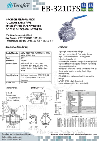 EB-321DFS
3-PC HIGH PERFORMANCE
FULL BORE BALL VALVE
API607 6th
FIRE SAFE APPROVED
ISO 5211 DIRECT-MOUNTED PAD
Working Pressure : 2000psi
Size Range : 1/2” ~ 4”(DN15 ~ DN100)
Temperature Range : -20 to 180 -4 to 356
Application Standards:
Body Material /
Seat
Pressure 2000psi
Connections -
-
Specifications
’s
Valve Test
Size: 1/4”~ 2”
-
-
-
-
Features:
3-
- - -
- - -
-
-
 