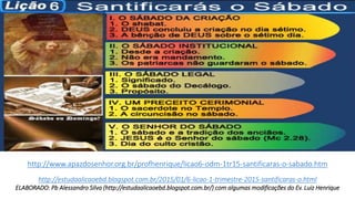 http://www.apazdosenhor.org.br/profhenrique/licao6-odm-1tr15-santificaras-o-sabado.htm
.
http://estudaalicaoebd.blogspot.com.br/2015/01/6-licao-1-trimestre-2015-santificaras-o.html
ELABORADO: Pb Alessandro Silva (http://estudaalicaoebd.blogspot.com.br/) com algumas modificações do Ev. Luiz Henrique
 