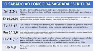 O SABADO AO LONGO DA SAGRADA ESCRITURA
Gn 2.2-3
No sétimo dia Deus já havia concluído a obra que realizara, e nesse dia descansou.
Abençoou Deus o sétimo dia e o santificou, porque nele descansou de toda a obra que realizara na
criação.
Êx 16.29,30 Vejam que o Senhor lhes deu o sábado; e por isso, no sexto dia, ele lhes dá pão para dois dias. No sétimo dia,
fiquem todos onde estiverem; ninguém deve sair". Então o povo descansou no sétimo dia.
Êx 23.12 "Em seis dias façam os seus trabalhos, mas no sétimo não trabalhem, para que o seu boi e
o seu jumento possam descansar, e o seu escravo e o estrangeiro renovem as forças.
Rm 14.5,6
Há quem considere um dia mais sagrado que outro; há quem considere iguais todos os dias. Cada um deve estar plenamente convicto em sua própria
mente. Aquele que considera um dia como especial, para o Senhor assim o faz. Aquele que come carne, come para o Senhor, pois dá graças a Deus; e
aquele que se abstém, para o Senhor se abstém, e dá graças a Deus.
Cl 2.16,17 Portanto, não permitam que ninguém os julgue pelo que vocês comem ou bebem, ou com relação a
alguma festividade religiosa ou à celebração das luas novas ou dos dias de sábado.
Estas coisas são sombras do que haveria de vir; a realidade, porém, encontra-se em Cristo.
Hb 4.8
Porque, se Josué lhes tivesse dado descanso, Deus não teria falado posteriormente a respeito de
outro dia.
 