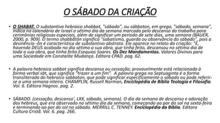 O SÁBADO DA CRIAÇÃO
• O SHABAT. O substantivo hebraico shabbat, "sábado", ou sábbaton, em grego, "sábado, semana",
indica no calendário de Israel o sétimo dia da semana marcado pelo descanso do trabalho para
cerimônias religiosas especiais, além de significar um período de sete dias, uma semana (BAUER,
2000, p. 909). O termo shabbãtôn significa "sabatismo, guarda ou observância do sábado", pois a
desinência -ôn é característica de substantivo abstrato. Ele aparece no relato da criação: "E,
havendo DEUS acabado no dia sétimo a sua obra, que tinha feito, descansou no sétimo dia de
toda a sua obra, que tinha feito.Esequias Soares. Os Dez Mandamentos. Valores Divinos para
uma Sociedade em Constante Mudança. Editora CPAD. pag. 62.
• A palavra hebraica sabbat significa descanso ou cessação; provavelmente está relacionada à
forma verbal sbt, que significa “trazer a um fim”. A palavra grega na Septuaginta é a forma
transliterada do hebraico sabbaton, que pode significar especificamente o sábado ou pode referir-
se a uma semana inteira. CHAMPLIN, Russell Norman, Enciclopédia de Bíblia Teologia e Filosofia.
Vol. 6. Editora Hagnos. pag. 2.
• SÁBADO. (cessação, descanso', LXX, sábado, semana). O dia da semana de descanso e adoração
dos hebreus, que era observado no sétimo dia da semana, começando ao por do sol na sexta-feira
e terminando ao por do sol no sábado. MERRILL C. TENNEY. Enciclopédia da Bíblia. Editora
Cultura Cristã. Vol. 6. pag. 266.
 