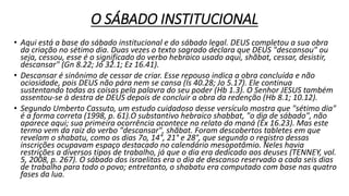 O SÁBADO INSTITUCIONAL
• Aqui está a base do sábado institucional e do sábado legal. DEUS completou a sua obra
da criação no sétimo dia. Duas vezes o texto sagrado declara que DEUS "descansou" ou
seja, cessou, esse é o significado do verbo hebraico usado aqui, shãbat, cessar, desistir,
descansar" (Gn 8.22; Jó 32.1; Ez 16.41).
• Descansar é sinônimo de cessar de criar. Esse repouso indica a obra concluída e não
ociosidade, pois DEUS não pára nem se cansa (Is 40.28; Jo 5.17). Ele continua
sustentando todas as coisas pela palavra do seu poder (Hb 1.3). O Senhor JESUS também
assentou-se à destra de DEUS depois de concluir a obra da redenção (Hb 8.1; 10.12).
• Segundo Umberto Cassuto, um estudo cuidadoso desse versículo mostra que "sétimo dia"
é a forma correta (1998, p. 61).O substantivo hebraico shabbat, "o dia de sábado", não
aparece aqui; sua primeira ocorrência acontece no relato do maná (Êx 16.23). Mas este
termo vem da raiz do verbo "descansar", shãbat. Foram descobertos tabletes em que
revelam o shabatu, como os dias 7o, 14°, 21° e 28°, que segundo o registro dessas
inscrições ocupavam espaço destacado no calendário mesopotâmio. Neles havia
restrições a diversos tipos de trabalho, já que o dia era dedicado aos deuses (TENNEY, vol.
5, 2008, p. 267). O sábado dos israelitas era o dia de descanso reservado a cada seis dias
de trabalho para todo o povo; entretanto, o shabatu era computado com base nas quatro
fases da lua.
 