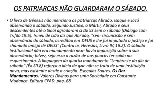 OS PATRIARCAS NÃO GUARDARAM O SÁBADO.
• O livro de Gênesis não menciona os patriarcas Abraão, Isaque e Jacó
observando o sábado. Segundo Justino, o Mártir, Abraão e seus
descendentes até o Sinai agradaram a DEUS sem o sábado (Diálogo com
Trifão 19.5). Irineu de Lião diz que Abraão, "sem circuncisão e sem
observância do sábado, acreditou em DEUS e lhe foi imputado a justiça e foi
chamado amigo de DEUS" (Contra as Heresias, Livro IV, 16.2). O sábado
institucional não era mandamento nem havia imposição sobre a sua
observância; talvez, seja essa a razão de aos poucos ter caído no
esquecimento. A linguagem do quarto mandamento "Lembra-te do dia de
sábado" (Êx 20.8) reforça a ideia de que não se trata de uma instituição
nova, mas existente desde a criação. Esequias Soares. Os Dez
Mandamentos. Valores Divinos para uma Sociedade em Constante
Mudança. Editora CPAD. pag. 68
 