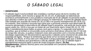 O SÁBADO LEGAL
• SIGNIFICADO.
• O sábado legal é exclusividade dos israelitas e nenhum povo da terra recebeu tal
responsabilidade, nem mesmo a Igreja (Êx 31.13-17). A adoração no tabemáculo
acontecia semanalmente e isso justifica a instrução da lei do sábado na presente seção
que aborda a ordem do culto e demais serviços no tabemáculo. O tema do sábado havia
sido tratado por ocasião do maná (Êx 16.23-30) e no quarto mandamento (Êx 20.8-11);
no entanto, Javé retoma o assunto aqui para que o presente preceito seja observado de
maneira apropriada.A observância do sábado legal é perpétua, sob pena de morte para
quem violar (vv. 14-6) e isso por se tratar de um sinal entre Javé e Israel (Êx 31.13, 17).
Não é mandamento para todos os povos nem para a Igreja. É o segundo sinal para os
israelitas, que já tinham a circuncisão como primeiro sinal desse concerto (Gn 17.10-14).
Ao longo dos séculos, os judeus trataram esses dois preceitos com a mesma atenção. O
Decálogo registrado em Deuteronômio apresenta o sábado como memorial da saída dos
israelitas do Egito: "Porque te lembrarás que foste servo na terra do Egito e que o
SENHOR, teu DEUS, te tirou dali com mão forte e braço estendido; pelo que o SENHOR,
teu DEUS, te ordenou que guardasses o dia de sábado" (Dt 5.15). O sábado legal é
mandamento exclusivo para o povo de Israel.Esequias Soares. Os Dez
Mandamentos. Valores Divinos para uma Sociedade em Constante Mudança. Editora
CPAD. pag. 68-69.
 