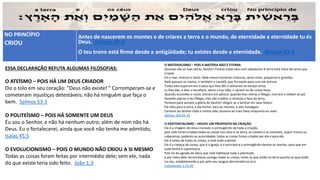 NO PRINCÍPIO
CRIOU
Antes de nascerem os montes e de criares a terra e o mundo, de eternidade a eternidade tu és
Deus. Salmos 90:2
O teu trono está firme desde a antigüidade; tu existes desde a eternidade. Salmos 93:2
ESSA DECLARAÇÃO REFUTA ALGUMAS FILOSOFIAS:
O ATEÍSMO – POIS HÁ UM DEUS CRIADOR
Diz o tolo em seu coração: "Deus não existe! " Corromperam-se e
cometeram injustiças detestáveis; não há ninguém que faça o
bem. Salmos 53:1
O POLITEÍSMO – POIS HÁ SOMENTE UM DEUS
Eu sou o Senhor, e não há nenhum outro; além de mim não há
Deus. Eu o fortalecerei, ainda que você não tenha me admitido,
Isaías 45:5
O EVOLUCIONISMO – POIS O MUNDO NÃO CRIOU A SI MESMO
Todas as coisas foram feitas por intermédio dele; sem ele, nada
do que existe teria sido feito. João 1:3
O MATERIALISMO – POIS A MATÉRIA NÃO É ETERNA
Quantas são as tuas obras, Senhor! Fizeste todas elas com sabedoria! A terra está cheia de seres que
criaste.
Eis o mar, imenso e vasto. Nele vivem inúmeras criaturas, seres vivos, pequenos e grandes.
Nele passam os navios, e também o Leviatã, que formaste para com ele brincar.
Todos eles esperam em ti para que lhes dês o alimento no tempo certo;
tu lhes dás, e eles o recolhem, abres a tua mão, e saciam-se de coisas boas.
Quando escondes o rosto, entram em pânico; quando lhes retiras o fôlego, morrem e voltam ao pó.
Quando sopras o teu fôlego, eles são criados, e renovas a face da terra.
Perdure para sempre a glória do Senhor! Alegre-se o Senhor em seus feitos!
Ele olha para a terra, e ela treme, toca os montes, e eles fumegam.
Cantarei ao Senhor toda a minha vida; louvarei ao meu Deus enquanto eu viver.
Salmos 104:24-33
O EXISTENCIALISMO – HOUVE UM PROPOSITO NA CRIAÇÃO
Ele é a imagem do Deus invisível, o primogênito de toda a criação,
pois nele foram criadas todas as coisas nos céus e na terra, as visíveis e as invisíveis, sejam tronos ou
soberanias, poderes ou autoridades; todas as coisas foram criadas por ele e para ele.
Ele é antes de todas as coisas, e nele tudo subsiste.
Ele é a cabeça do corpo, que é a igreja; é o princípio e o primogênito dentre os mortos, para que em
tudo tenha a supremacia.
Pois foi do agrado de Deus que nele habitasse toda a plenitude,
e por meio dele reconciliasse consigo todas as coisas, tanto as que estão na terra quanto as que estão
no céu, estabelecendo a paz pelo seu sangue derramado na cruz.
Colossenses 1:15-20
 