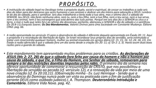 P RO P Ó S I TO.
• A instituição do sábado legal no Decálogo tinha o propósito duplo, social e espiritual, de cessar os trabalhos a cada seis
dias de labor para dar descanso aos seres humanos e aos animais e dedicar um dia inteiro para adoração a DEUS: Lembra-
te do dia do sábado, para o santificar. Seis dias trabalharás e farás toda a tua obra, mas o sétimo dia é o sábado do
SENHOR, teu DEUS; não farás nenhuma obra, nem tu, nem o teu filho, nem a tua filha, nem o teu servo, nem a tua serva,
nem o teu animal, nem o teu estrangeiro que está dentro das tuas portas. Porque em seis dias fez o SENHOR os céus e a
terra, o mar e tudo que neles há e ao sétimo dia descansou; portanto, abençoou o SENHOR o dia do sábado e o santificou
(Êx 20.8-11).Esequias Soares. Os Dez Mandamentos. Valores Divinos para uma Sociedade em Constante Mudança. Editora
CPAD. pag. 66.
• A razão apresentada no versículo 15 para a observância do sábado é diferente daquela apresentada em Êxodo 20: 11. Aqui
o propósito é a recordação da libertação do Egito. Se Israel recordasse seus próprios dias de servidão, seria estimulado a
tratar com misericórdia qualquer homem, mulher ou animal envolvido em serviço diário (cf. 15: 15; 16: 12; 24: 18, 22). Em
Êxodo a razão oferecida é que o sábado fora um dia santo desde a criação (Êx 20: 11; cf. Gn 2: 2, 3). Havia assim duas boas
razões para a guarda do sábado.
• Este mandamento tem apresentado muitos problemas para os cristãos. As declarações de
JESUS (Mc 2: 27, 28) de que o sábado fora feito por causa do homem e não o homem por
causa do sábado, e que Ele, o Filho do Homem, era Senhor do sábado, removeram para
sempre a lei das restrições doentias impostas pelos rabis. O primeiro dia da semana nos
oferece oportunidade de comemorar a ressurreição de CRISTO, que nos possibilitou a
libertação da servidão ao pecado (cf. versículo 12), e a renovação da vida por meio de uma
nova criação (cf. Êx 20:10,11). (Observação minha - Ev. Luiz Henrique - Sendo que a
observância do Domingo nunca pode ser vista ou praticada com o fim de justificação
perante DEUS como osábado judaico).I. A. Thompson. Deuteronômio Introdução e
Comentário. Editora Vida Nova. pag. 42.
 