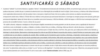 SANTIFICARÁS O SÁBADO
• A palavra "sábado" é um termo hebraico e significa "sétimo". O mandamento do descanso foi instituído por DEUS, em primeiro lugar, para que o ser humano
pudesse descansar. Lembre de que o contexto do advento da lei era a libertação da escravidão de Israel no Egito. Como escravos, os hebreus não tinham descanso,
eram explorados diuturnamente a fim de produzir mais e mais para o império de Faraó. Este via os judeus como números ou objetos necessários para
enriquecerem ainda mais o Palácio. O Faraó não via os hebreus como pessoas que precisavam descansar e recarregar as energias porque eram pessoas, gente que
precisava de dignidade. Apesar de Faraó não ver os israelitas como seres humanos, o DEUS de Abraão, o DEUS de Isaque e o DEUS de Jacó contemplou todo esse
processo de escravidão humana. E ouviu o clamor do seu povo!
Por razões culturais, religiosas e teológicas as três principais religiões monoteístas do mundo guardam um dia da semana como o significado de descanso e
reverência a uma só divindade: os judeus, o Sábado; os árabes, a Sexta-Feira; os cristãos, o Domingo. Mais que discutir o dia do descanso, o importante é
observarmos o sentido do Sábado, o seu descanso e a sua reverência para o Criador dos Céus e da Terra. Ora, para nós, que confessamos JESUS como Salvador, o
domingo é o dia do Senhor. Observamos o domingo porque foi o dia em que JESUS de Nazaré ressuscitou dos mortos, a Igreja Primitiva se reunia para comer o pão
e confraternizar-se com alegria e singeleza de coração. Não é verdade que foi Constantino quem inventou o Domingo, o imperador romano apenas o legitimou e
oficializou uma prática de mais de três séculos guardada pela comunidade cristã primitiva. Não tenha esta pergunta como legalista, mas o que estamos fazendo
com o dia do Senhor? Salva as exceções, o dia de descanso oficial no mundo ocidental é o domingo. Numa perspectiva bíblica e evangélica, neste dia deveríamos
dedicar-nos a meditação espiritual, adoração ao Senhor com os irmãos, o convívio com a família e a visita aos enfermos. Um dia para se viver em comunidade!
Não mero ativismo religioso onde pessoas se cansam mais do que no trabalho secular. A lição desta semana não pode se deter apenas em assuntos periféricos,
tais como "os adventistas estão certos ou errados" ou em "sermos ou não legalistas". O sentido desta lição é mais do que esse. É fazermos uma pergunta honesta:
O que estamos fazendo com o dia do Senhor? E com a nossa vida e saúde? Revista ensinador. Editora CPAD. pag. 39.
 