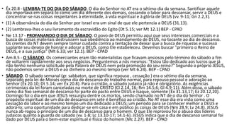 • Êx 20.8 - LEMBRA-TE DO DIA DO SÁBADO. O dia do Senhor no AT era o sétimo dia da semana. Santificar aquele
dia importava em separá-lo como um dia diferente dos demais, cessando o labor para descansar, servir a DEUS e
concentrar-se nas coisas respeitantes à eternidade, à vida espiritual e à glória de DEUS (vv. 9-11; Gn 2.2,3).
• (1) A observância do dia do Senhor por Israel era um sinal de que ele pertencia a DEUS (31.13).
• (2) Lembrava-lhes o seu livramento da escravidão do Egito (Dt 5.15; ver Mt 12.1) BEP - CPAD
• Ne 13.17 - PROFANANDO O DIA DE SÁBADO. O povo de DEUS permitiu aqui que seus interesses comerciais e a
busca de coisas materiais destruíssem sua obediência ao mandamento de DEUS, no tocante ao dia de descanso.
Os crentes do NT devem sempre tomar cuidado contra a tentação de deixar que a busca de riquezas e sucesso
suplante seu desejo de honrar e adorar a DEUS, como Ele estabeleceu. Devemos buscar "primeiro o Reino de
DEUS, e a sua justiça" (Mt 6.33; ver 12.1). BEP - CPAD
• Am 8.5 - O SÁBADO. Os comerciantes eram tão materialistas que ficavam ansiosos pelo término do sábado a fim
de voltarem rapidamente aos seus negócios. Perguntemos a nós mesmos: "Estou tão dedicado aos lucros que já
não tenho nenhuma solicitude pela Palavra de DEUS nem pela promoção do seu reino?" Segundo o próprio JESUS,
não podemos servir a DEUS e ao dinheiro ao mesmo tempo (ver Mt 6.24). BEP - CPAD
• SÁBADO. O sábado semanal (gr. sabbaton, que significa repouso , cessação ) era o sétimo dia da semana,
separado pela lei de Moisés como dia de descanso do trabalho normal, para repouso pessoal e adoração ao
Senhor (Êx 20.10; Dt 5.14; ver Êx 20.8). Para o cristão, o sábado judaico já não é obrigatório. As exigências
cerimoniais da lei foram canceladas na morte de CRISTO (Cl 2.14, 16; Rm 14.5,6; Gl 4.9-11). Além disso, o sábado
como dia fixo semanal de descanso foi parte do pacto entre DEUS e Isaque, somente (Êx 31.13,17; Ez 20.12,20).
Domingo foi o dia em que JESUS ressurgiu dentre os mortos, sendo chamado no NT de o dia do Senhor . O
propósito espiritual de um dia de descanso em sete é benéfico ao cristão. No AT esse dia era visto como uma
cessação do labor e ao mesmo tempo um dia dedicado a DEUS; um período para se conhecer melhor a DEUS e
adorá-lo; uma oportunidade para dedicar-se em casa e em público às coisas de DEUS (Nm 28.9; Lv 24.8). JESUS
nunca ab-rogou o princípio de um dia de descanso para o homem. O que Ele reprovou foi o abuso dos líderes
judaicos quanto à guarda do sábado (vv. 1-8; Lc 13.10-17; 14.1-6). JESUS indica que o dia de descanso semanal foi
dado por DEUS para o bem-estar espiritual e físico do homem (Mc 2.27). BEP - CPAD
 
