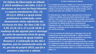 Em Defesa da Observação do Sábado
1. DEUS santificou o dia (Gên. 2.2).2. O
dia tornou-se um sinal do Pacto Mosaico
e o quarto mandamento (Êxo. 19;
20.11).3. JESUS e a igreja inicial
praticavam a celebração, como
demonstram várias referências das
Escrituras em Atos. Ver Atos 2.46; 5.42;
9.20; 13.14; 14.1; 17.1,2,10; 18.44. A
mudança do dia sagrado para o domingo
fez parle da apostasia inicial da igreja,
particularmente da Igreja Católica
Romana.5. A celebração do dia não é
legalista, pois foi estabelecida antes da
lei, por ato do próprio DEUS, que foi o
primeiro a observar o sábado.
A Crítica à Celebração do Sábado
A. O simples fato de que o sábado era o sinal do Pacto Mosaico
mostra que ele não pertence ao Novo Pacto. A celebração do
sábado é uma forma de legalização que Paulo refutou, pois os
crentes não estão sob a lei (Rom. 6.14; Gál. 3.10-23).
B. Naturalmente, a igreja inicial, especialmente na Palestina,
celebrava o sábado, pois essa prática descendia das raizes
judaicas. Houve um período de transição da antiga à nova ordem
das coisas. À medida que a igreja se espalhava aos paises gentios,
a celebração do sábado perdeu força e praticamente
desapareceu. Apo. 1.10 mostra que, mesmo na época dos
apóstolos, o domingo, dia do Senhor, substituía o sábado antigo.
Ver sob Dia do Senhor,
C. Se uma mudança do sábado para o domingo como um dia
especial (seja ou não este considerado o “sábado cristão (se
guardado por alguém)”) foi um ato de apostasia, isso ocorreu
muito antes da formação da Igreja Catóica Romana.
O Didache (150 d. C.), uma espécie de manual de ética e doutrina
do cristianismo inicial, fala sobre o domingo como o dia no qual
os cristãos se reuniam para o louvor e a oração. O mesmo é real
sobre os escritos de Hipólito (160 d. C.) e Clemente de Alexandria
(200 d. C.).
 