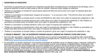 • INVERTENDO AS PERGUNTAS
•
Invertemos as perguntas que nos fazem os sabatistas quando lêem mandamento por mandamento do decálogo, com a
pergunta repetida se cada um deles pode ou não ser violado. Podemos então indagar ao sabatista:
• “Podiam os sacerdotes no templo ter outros deuses diante de DEUS (Ex 20.3) e ficar sem culpa? A resposta óbvia dos
adventistas é:“não!”.
• “Podiam os sacerdotes no templo fazer imagem de escultura…“ e se encurvar a elas “? (Ex 20.4,5) e ficar sem culpa? A
resposta deles é: não!
“Podiam os sacerdotes no templo tomar o nome do SENHOR em vão e ficar sem culpa? A resposta dos sabatistas é: não.
• “Podiam os sacerdotes no templo desonrar pai e mãe e ficar sem culpa? A resposta dos sabatistas é: não.“Podiam os
sacerdotes no templo matar no templo e ficar sem culpa? A resposta dos sabatistas é: não.
• “Podiam os sacerdotes no templo adulterar e ficar sem culpa? A resposta dos sabatistas é: não.
• “Podiam os sacerdotes no templo furtar e ficar sem culpa? A resposta dos sabatistas é: não.“Podiam os sacerdotes no
templo dizer falso testemunho e ficar sem culpa? A resposta dos sabatistas é: não.
• “Podiam os sacerdotes no templo cobiçar a mulher do próximo e ficar sem culpa? A resposta dos sabatistas é: não.
E VIOLAR O SÁBADO? - SIM. OS SACERDOTES PODIAM VIOLAR O SÁBADO NO TEMPLO E FICAR SEM CULPA.
• Com isto não concordam, naturalmente, os adventistas que se curvam à autoridade de sua profetisa Ellen Gould White.
Ela escreveu: “Santificar o sábado ao Senhor importa em salvação eterna” (Testemunhos Seletos, vol. III, p. 22 – 2a edição,
1956).http://www.cacp.org.br/podemos-violar-o-sabado/
• Os sacerdotes no templo realizavam uma grande quantidade de trabalhos servis no sábado judaico; matando, esfolando e
queimando os animais sacrificados, o que, em uma situação normal, seria profanar o sábado judaico; ainda assim, isto
nunca foi reconhecido como transgressão ao quarto mandamento, porque o serviço do templo o exigia e justificava. Isso
dá a entender que no sábado judaico são lícitos os trabalhos que são necessários, não apenas para o sustento da vida,
mas para a adoração; como tocar um sino para convocar a congregação, ir até ao templo e coisas semelhantes. O
descanso do sábado deve promover, e não impedir, a adoração no sábado.HENRY. Matthew. Comentário Matthew Henry
Novo Testamento MATEUS A JOÃO Edição completa. Editora CPAD. pag. 148.
 