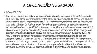 A CIRCUNCISÃO NO SÁBADO.
• João – 7.21-24
• Ora, se um homem recebe a circuncisão no sábado, para que a lei de Moisés não
seja violada, como vos indignais contra mim, porque no sábado tornei um homem
inteiramente são? Frequentemente JESUS enfrentava polêmica com os judeus por
causa do sábado. Os judeus eram ferrenhos guardadores do sábado e sempre
estavam discutindo com JESUS sobre o assunto.O que é admirável no texto é JESUS
afirmar que a guarda do sábado fica subordinada à circuncisão. Uma criança que
devesse ser circuncidada no oitavo dia do seu nascimento (Gn 17.10; Lv 12.3; Jo.
7:21-24) para que a Lei não ficasse invalidada, colocava a guarda do dia em
posição inferior à circuncisão. Se a circuncisão é de valor secundário, inexpressivo,
e nenhum cristão hoje a pratica, como terá a guarda do sábado como preceito? Os
adventistas e sua profetiza ensinavam que a guarda do sábado implicava em
salvação. O ensino de JESUS sobre o sábado é diferente, Ele é Senhor do Sábado.
 