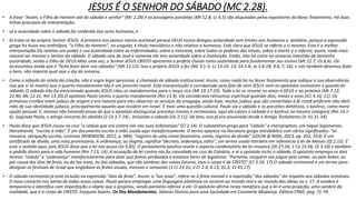 JESUS É O SENHOR DO SÁBADO (MC 2.28).
• A frase "Assim, o Filho do Homem até do sábado é senhor" (Mc 2.28) e as passagens paralelas (Mt 12.8; Lc 6.5) são disputadas pelos expositores do Novo Testamento. Há duas
linhas principais de interpretação:
• a) a autoridade sobre o sábado foi conferida aos seres humanos, e
• b) trata-se do próprio Senhor JESUS. A primeira nos parece menos aceitável porque DEUS nunca delegou autoridade sem limites aos humanos e, também, porque a expressão
grega ho huios tou anthrõpos, "o Filho do Homem", no singular, é título messiânico e não relativo a humanos. Está claro que JESUS se referia a si mesmo. Esta é a melhor
interpretação.Ele revelou seu poder e sua autoridade sobre as enfermidades, sobre a natureza, sobre todos os poderes das trevas, sobre a morte e o inferno; assim, nada mais
natural ser mesmo o Senhor do sábado. O sábado veio de Javé e somente ele tem autoridade sobre a instituição. Então, não há outro no universo investido de tamanha
autoridade, senão o Filho de DEUS.Mais uma vez, o Senhor JESUS CRISTO apresenta o profeta Oseias como autoridade para fundamentar seu ensino (Mt 12.7; Os 6,6). Ele
acrescentou ainda que é "lícito fazer bem nos sábados" (Mt 12.12). Isso o próprio JESUS o fez (Mc 3.1-5; Lc 13.10- 13; 14.1-6; Jo 5.8-18; 9.6, 7, 16), e nós também devemos fazer
o bem, não importa qual seja o dia da semana.
• Como o sábado do relato da criação, não é regra legal opressiva; é chamado de sábado institucional. Assim, como nada há no Novo Testamento que indique a sua observância,
isso por si só mostra que o quarto mandamento não é um preceito moral. Esta interpretação é corroborada pelo fato de nem JESUS nem os apóstolos ensinarem a guarda do
sábado. O sábado não foi mencionado quando JESUS citou os mandamentos para o moço rico (Mt 19.17-19). Toda a lei se resume no amor a DEUS e ao próximo (Mt 7.12;
22.40; Mc 12.31; Rm 13.10).O apóstolo Paulo omitiu o quarto mandamento (Rm 13.9). Ele considerava retrocesso espiritual guardar dias, meses e anos (G1 4.10, 11). Os
primeiros cristãos eram judeus de origem e era natural para eles observar os serviços da sinagoga; ainda hoje, muitos judeus que são convertidos à fé cristã preferem não abrir
mão de sua identidade judaica, principalmente aqueles que residem em Israel. É mais uma questão cultural. Paulo via o sábado e os preceitos dietéticos, o kashrut, como mera
opção pessoal. E, mesmo não havendo prova de que o apóstolo distinguisse preceitos morais e cerimoniais, aqui ele coloca o sábado e o kashrut na mesma categoria (Rm 14.1-
6). Segundo Paulo, o antigo concerto foi abolido (2 Co 3.7-14) , incluindo o sábado (Os 2.11). De fato, isso já era anunciado desde o Antigo Testamento (Jr 31.31-34).
• Paulo disse que JESUS riscou na cruz "a cédula que era contra nós nas suas ordenanças" (Cl 2.14). O substantivo grego para "cédula" é cheirgraphon, um hapax legomenon,
literalmente, "escrito à mão”. É um documento escrito à mão usado aqui metaforicamente. O termo aparece na literatura grega extrabíblica com vários significados: "lei
mosaica, obrigação escrita, contrato (ROBINSON, 2012, p. 984); "registro de uma conta financeira, conta, registro de dívida" (LOUW & NIDA, 2013, pp. 352, 353). É um
certificado de dívida, uma nota promissória. A ordenança, ou dogma, significa "decreto, ordenança, edito", um termo usado também em referencia à lei de Moisés (Ef 2.15). É
esse o sentido aqui, pois JESUS disse que a lei nos acusa (Jo 5.45). O pensamento paulino revela o aspecto condenatório da lei mosaica (Dt 27.26; 1 Co 15.56; Gl 3.10) e também
o padrão divino para a vida humana (Rm 7.13, 14). A acusação da lei contra nós foi cancelada na cruz do Calvário, e aí o apóstolo inclui o sábado. O apóstolo emprega os dois
termos "cédula" e "ordenança" metaforicamente para dizer que fomos perdoados e estamos livres de legalismo: "Portanto, ninguém vos julgue pelo comer, ou pelo beber, ou
por causa dos dias de festa, ou da lua nova, ou dos sábados, que são sombras das coisas futuras, mas o corpo é de CRISTO" (Cl 2.16, 17).O sábado cerimonial é um termo para
designar os festivais de Israel que englobam as festas anuais, mensais e semanais (1 Cr 23.31; 2 Cr 2.4; 8.13; 31.3; Ez 45.17).
• O sábado cerimonial já está incluído na expressão "dias de festa". Assim, a "lua nova", refere-se à festa mensal e a expressão "dos sábados" diz respeito aos sábados semanais.
O novo concerto nos isenta de todas essas coisas. Paulo parece empregar uma linguagem platônica no tocante ao mundo real e ao mundo das ideias no v. 17. A sombra é
temporária e identifica com imperfeição o objeto que a projetou, sendo portanto inferior a ele. O apóstolo afirma nesta metáfora que a lei é uma projeção, uma sombra da
realidade, que é o corpo de CRISTO. Esequias Soares. Os Dez Mandamentos. Valores Divinos para uma Sociedade em Constante Mudança. Editora CPAD. pag. 71-74.
 