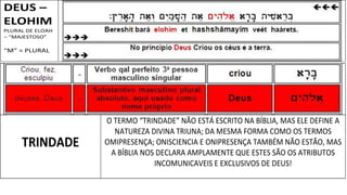DEUS –
ELOHIM
PLURAL DE ELOAH
– “MAJESTOSO”
“M” = PLURAL
TRINDADE
O TERMO “TRINDADE” NÃO ESTÁ ESCRITO NA BÍBLIA, MAS ELE DEFINE A
NATUREZA DIVINA TRIUNA; DA MESMA FORMA COMO OS TERMOS
OMIPRESENÇA; ONISCIENCIA E ONIPRESENÇA TAMBÉM NÃO ESTÃO, MAS
A BÍBLIA NOS DECLARA AMPLAMENTE QUE ESTES SÃO OS ATRIBUTOS
INCOMUNICAVEIS E EXCLUSIVOS DE DEUS!
 