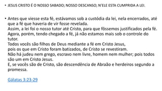 • JESUS CRISTO É O NOSSO SABADO; NOSSO DESCANSO; N’ELE ESTA CUMPRIDA A LEI.
• Antes que viesse esta fé, estávamos sob a custódia da lei, nela encerrados, até
que a fé que haveria de vir fosse revelada.
Assim, a lei foi o nosso tutor até Cristo, para que fôssemos justificados pela fé.
Agora, porém, tendo chegado a fé, já não estamos mais sob o controle do
tutor.
Todos vocês são filhos de Deus mediante a fé em Cristo Jesus,
pois os que em Cristo foram batizados, de Cristo se revestiram.
Não há judeu nem grego, escravo nem livre, homem nem mulher; pois todos
são um em Cristo Jesus.
E, se vocês são de Cristo, são descendência de Abraão e herdeiros segundo a
promessa.
Gálatas 3:23-29
 