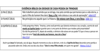 EVIDÊNCIA BÍBLICA DA DEIDADE DE CADA PESSOA DA TRINDADE
O PAI É DEUS Não trabalhem pela comida que se estraga, mas pela comida que permanece para a vida eterna, a
qual o Filho do homem lhes dará. Deus, o Pai, nele colocou o seu selo de aprovação". João 6:27
O FILHO É DEUS No princípio era aquele que é a Palavra. Ele estava com Deus, e era Deus. João 1:1
O ESPÍRITO É DEUS Então perguntou Pedro: "Ananias, como você permitiu que Satanás enchesse o seu coração, a ponto de você
mentir ao Espírito Santo e guardar para si uma parte do dinheiro que recebeu pela propriedade?
Ela não lhe pertencia? E, depois de vendida, o dinheiro não estava em seu poder? O que o levou a pensar em
fazer tal coisa? Você não mentiu aos homens, mas sim a Deus".
Atos 5:3,4
Assim que Jesus foi batizado, saiu da água. Naquele momento os céus se abriram, e ele viu o Espírito de Deus descendo como pomba e
pousando sobre ele. Então uma voz dos céus disse: "Este é o meu Filho amado, em quem me agrado". Mateus 3:16,17
 