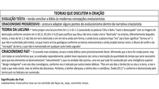 TEORIAS QUE DISCUTEM A CRIAÇÃO
EVOLUÇÃO TEÍSTA – tenda conciliar a bíblia ás modernas concepções evolucionistas
CRIACIONISMO PROGRESSIVO – procura adaptar alguns pontos do evolucionismo dentro da narrativa criacionista
TEORIA DA LACUNA – tenta propor uma lacuna entre Gn 1.1 e Gn 1.2 (associando as palavras Tohu e Bohu “vazio e desocupado” com as imagens de
destruição conforme constam em Is 34,11; 45,18 e Jr 4,23 para justificar que Deus não teria criado a terra “destruída” no entanto, diferentemente daqueles
textos, o texo de Gn 1.2 não fala em terra destruída e sim em terra ainda sem forma; e ainda torce a palavra Haya “era” para fazer significar “tornou-se” o
que não é sustentado pelo texto), na qual insere as Eras geológicas conforme as teorias evolucionistas e ainda propõe teorias como: o diluvio de lucífer e da
“recriação” da terra; o que não é mencionado em qualquer outro texto sagrado!
CRIACIONISMO FIAT – O conceito mais ortodoxo, encara o texto bíblico como prioritariamente literal. Afirmando que a terra foi criada jovem, mas
com todas as características que, se analisadas separadamente, podem levar equívocos tais como a teorização da quantidade de tempo que seria necessário
para que tais elementos se desenvolvessem “naturalmente” o que na verdade não ocorreu, uma vez que tudo foi conduzido por uma inteligência superior
“design inteligente” e em seis dias cronológicos, conforme nos é indicado por outros textos bíblicos: “Pois em seis dias o Senhor fez os céus e a terra, o mar e
tudo o que neles existe, mas no sétimo dia descansou. Portanto, o Senhor abençoou o sétimo dia e o santificou. Êxodo 20:11” e conforme é demonstrado pelo
termo yom no hebraico ser numerado.
Significado de Fiat
substantivo masculino Usa-se no sentido de faça-se, seja, consinto nisso.
 