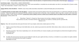  Era a terra sem forma e vazia; trevas cobriam a face do abismo, e o Espírito de Deus se movia sobre a face das águas. Gênesis 1:2
sem forma e vazia – TOHU; BOHU = VAZIA E DESOCUPADA
os textos de Is 34,11; 45,18 e Jr 4,23 se baseiam nesse “vazio” para exemplificar o resultado de uma destruição; mas não é o caso daqui (Gn 1,2) pois o verbo
“Haya” está relacionado a “estava” e não a “tornar-se”
trevas cobriam a face do abismo – HOSEKH, essas trevas estão associadas à desordem e serão eliminadas pela LUZ vinda de Deus.
e o Espírito de Deus se movia sobre a face das águas – o Espirito Santo esta presente desde muito antes do Pentecostes e é o elemento vivificador de todo o
universo: “Todos eles esperam em ti para que lhes dês o alimento no tempo certo; tu lhes dás, e eles o recolhem, abres a tua mão, e saciam-se de coisas boas.
Quando escondes o rosto, entram em pânico; quando lhes retiras o fôlego, morrem e voltam ao pó. Quando sopras o teu fôlego, eles são criados, e renovas a
face da terra.” Salmos 104:27-30
 Disse Deus: "Haja luz", e houve luz. Deus viu que a luz era boa, e separou a luz das trevas.
Deus chamou à luz dia, e às trevas chamou noite. Passaram-se a tarde e a manhã; esse foi o primeiro dia.
Gênesis 1:3-5
Haja luz – Deus não necessita dos astros para fornecer LUZ à sua criação, sendo estes criados apenas no 4º dia
1. Todas as coisas foram feitas por intermédio dele; sem ele, nada do que existe teria sido feito. Nele estava a vida, e esta era a luz dos homens.
João 1:3,4
2. Pois Deus que disse: "Das trevas resplandeça a luz", ele mesmo brilhou em nossos corações, para iluminação do conhecimento da glória de Deus
na face de Cristo.
2 Coríntios 4:6
3. A cidade não precisa de sol nem de lua para brilharem sobre ela, pois a glória de Deus a ilumina, e o Cordeiro é a sua candeia. As nações andarão
em sua luz, e os reis da terra lhe trarão a sua glória.
Apocalipse 21:23,24
 