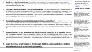 2. Aguas da terra e aguas da atmosfera, vapor. Depois disse Deus: "Haja entre as águas um firmamento que separe águas de águas".Então Deus fez o
firmamento e separou as águas que estavam embaixo do firmamento das que estavam por cima. E assim foi.Ao firmamento Deus chamou céu. Passaram-se a tarde e a
manhã; esse foi o segundo dia. Gênesis 1:6-8
3. A vida começa na terra com os vegetais, e cada um segundo sua espécie. E disse Deus: "Ajuntem-se num só lugar as águas que estão debaixo do
céu, e apareça a parte seca". E assim foi.À parte seca Deus chamou terra, e chamou mares ao conjunto das águas. E Deus viu que ficou bom. Então disse Deus: "Cubra-
se a terra de vegetação: plantas que dêem sementes e árvores cujos frutos produzam sementes de acordo com as suas espécies". E assim foi. A terra fez brotar a
vegetação: plantas que dão sementes de acordo com as suas espécies, e árvores cujos frutos produzem sementes de acordo com as suas espécies. E Deus viu que ficou
bom. Passaram-se a tarde e a manhã; esse foi o terceiro dia. Gênesis 1:9-13
4. Os corpos celestes, (sol e lua) como substituto temporário a luz primordial que vem de Deus. Disse Deus: "Haja luminares no firmamento
do céu para separar o dia da noite. Sirvam eles de sinais para marcar estações, dias e anos, e sirvam de luminares no firmamento do céu para iluminar a terra". E assim
foi. Deus fez os dois grandes luminares: o maior para governar o dia e o menor para governar a noite; fez também as estrelas. Deus os colocou no firmamento do céu
para iluminar a terra, governar o dia e a noite, e separar a luz das trevas. E Deus viu que ficou bom. Passaram-se a tarde e a manhã; esse foi o quarto dia. Gênesis 1:14-
19
5. Surgimento dos peixes e das aves, sempre respeitando a barreira das espécies conforme visto nas microevoluções. Disse também
Deus: "Encham-se as águas de seres vivos, e sobre a terra voem aves sob o firmamento do céu". Assim Deus criou os grandes animais aquáticos e os demais seres vivos
que povoam as águas, de acordo com as suas espécies; e todas as aves, de acordo com as suas espécies. E Deus viu que ficou bom.Então Deus os abençoou, dizendo:
"Sejam férteis e multipliquem-se! Encham as águas dos mares! E multipliquem-se as aves na terra". Passaram-se a tarde e a manhã; esse foi o quinto dia. Gênesis 1:20-
23
6. Criação dos animais terrestres do cão ao dinossauro em obediência a ordenança de Deus e também o
homem formado do pó da terra e soprado nele o espírito.
As fontes das profundezas e
as comportas do céu se
fecharam, e a chuva parou.
Gênesis 8:2
O PROPÓSITO DA CRIAÇÃO
Aleluia! Louvem o Senhor desde os céus,
louvem-no nas alturas!
Louvem-no todos os seus anjos, louvem-
no todos os seus exércitos celestiais.
Louvem-no sol e lua, louvem-no todas as
estrelas cintilantes.
Louvem-no os mais altos céus e as águas
acima do firmamento.
Louvem todos eles o nome do Senhor,
pois ordenou, e eles foram criados.
Ele os estabeleceu em seus lugares para
todo o sempre; deu-lhes um decreto que
jamais mudará.
Louvem o Senhor, vocês que estão na
terra, serpentes marinhas e todas as
profundezas,
relâmpagos e granizo, neve e neblina,
vendavais que cumprem o que ele
determina,
todas as montanhas e colinas, árvores
frutíferas e todos os cedros,
todos os animais selvagens e os rebanhos
domésticos, todos os demais seres vivos e
as aves,
reis da terra e todas as nações, todos os
governantes e juízes da terra,
moços e moças, velhos e crianças.
Louvem todos o nome do Senhor, pois
somente o seu nome é exaltado; a sua
majestade está acima da terra e dos céus.
Ele concedeu poder ao seu povo, e
recebeu louvor de todos os seus fiéis, dos
israelitas, povo a quem tanto ama. Aleluia!
Salmos 148:1-14
 